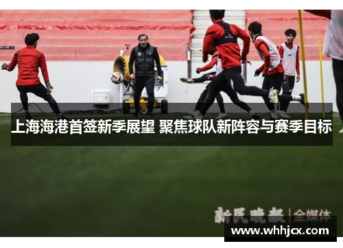 上海海港首签新季展望 聚焦球队新阵容与赛季目标