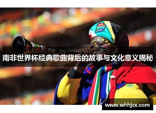 南非世界杯经典歌曲背后的故事与文化意义揭秘
