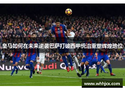 皇马如何在未来逆袭巴萨打破西甲统治重塑辉煌地位
